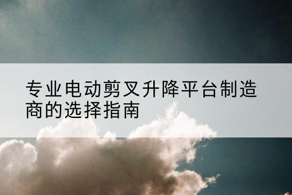 蒲县电动剪叉升降平台厂家-专业电动剪叉升降平台制造商的选择指南