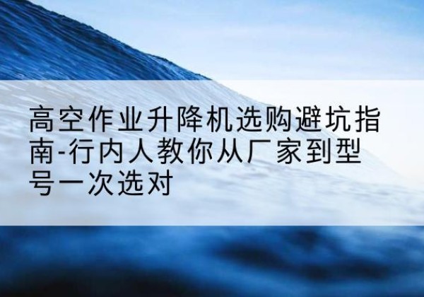 蒲县升降平台厂家-高空作业升降机选购避坑指南-行内人教你从厂家到型号一次选对