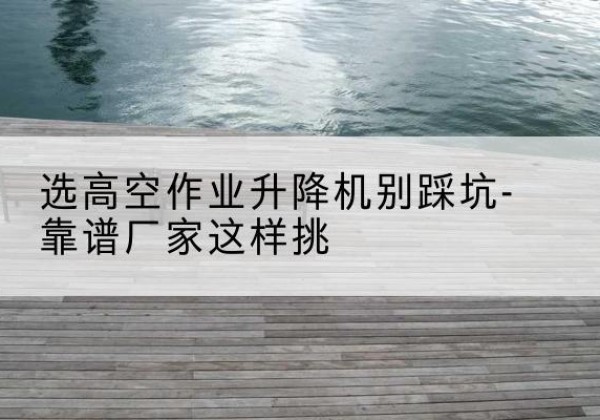蒲县剪叉式升降机厂家-选高空作业升降机别踩坑-靠谱厂家这样挑