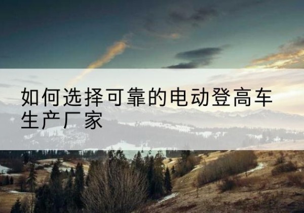 蒲县电动登高车厂家-如何选择可靠的电动登高车生产厂家