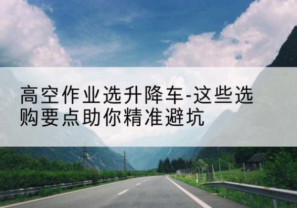 蒲县升降车厂家-高空作业选升降车-这些选购要点助你*避坑
