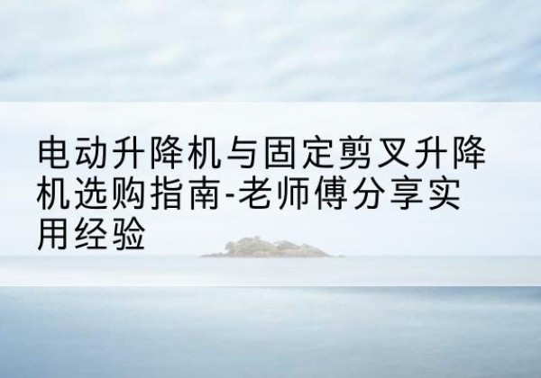 蒲县电动升降机怎么选-电动升降机与固定剪叉升降机选购指南-老师傅分享实用经验