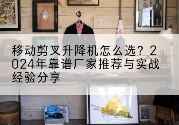 蒲县升降平台厂家推荐-移动剪叉升降机怎么选？2024年靠谱厂家推荐与实战经验分享