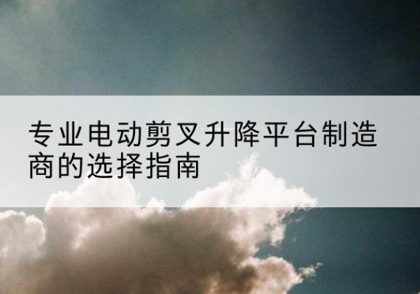蒲县电动剪叉升降平台厂家-专业电动剪叉升降平台制造商的选择指南